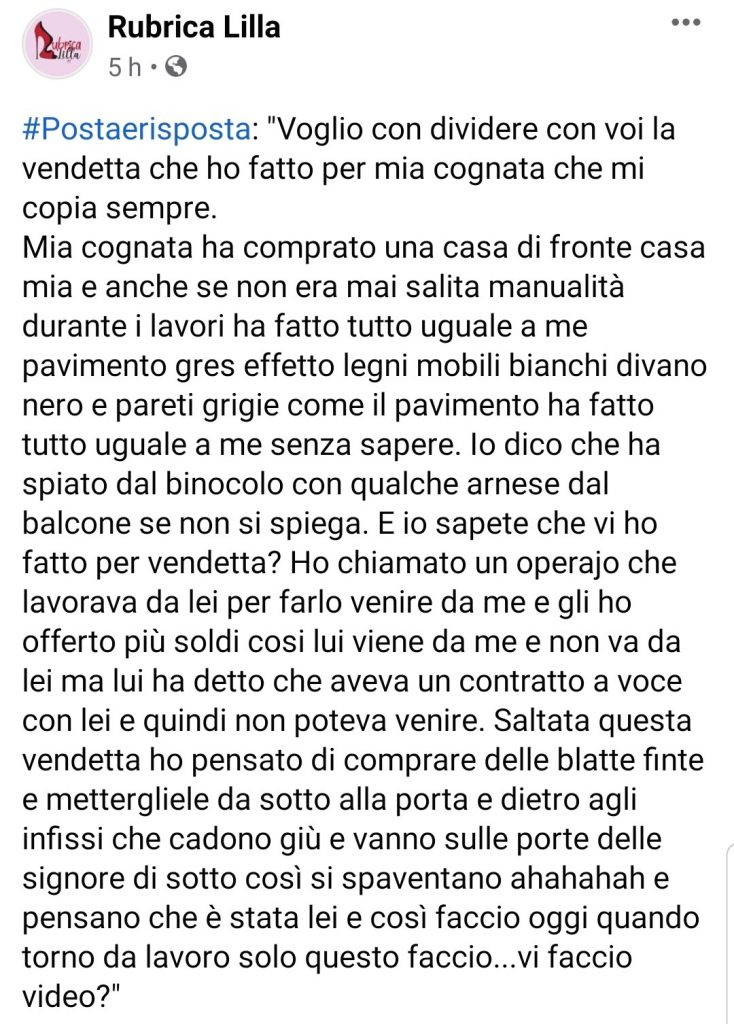 Voglio con dividere con voi la vendetta che ho fatto per mia cognata che mi copia sempre.Mia cognata ha comprato una casa di fronte casa mia e anche se non era mai salita manualità durante i lavori ha fatto tutto uguale a me pavimento gres effetto legni mobili bianchi divano nero e pareti grigie come il pavimento ha fatto tutto uguale a me senza sapere. Io dico che ha spiato dal binocolo con qualche arnese dal balcone se non si spiega. E io sapete che vi ho fatto per vendetta? Ho chiamato un operajo che lavorava da lei per farlo venire da me e gli ho offerto più soldi cosi lui viene da me e non va da lei ma lui ha detto che aveva un contratto a voce con lei e quindi non poteva venire. Saltata questa vendetta ho pensato di comprare delle blatte finte e mettergliele da sotto alla porta e dietro agli infissi che cadono giù e vanno sulle porte delle signore di sotto così si spaventano ahahahah e pensano che è stata lei e così faccio oggi quando torno da lavoro solo questo faccio...vi faccio video?