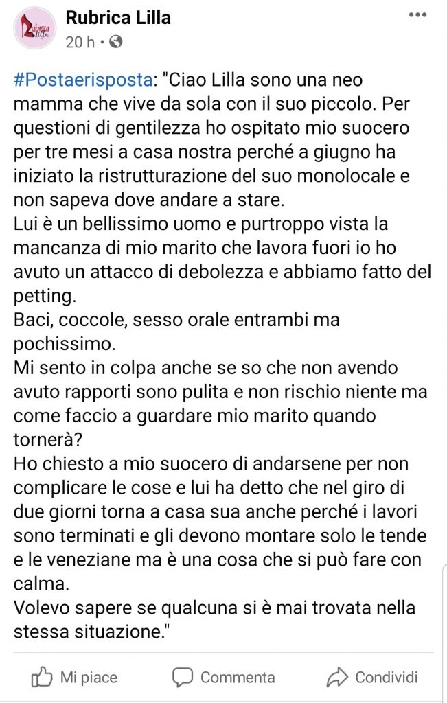 "Ciao Lilla sono una neo mamma che vive da sola con il suo piccolo. Per questioni di gentilezza ho ospitato mio suocero per tre mesi a casa nostra perché a giugno ha iniziato la ristrutturazione del suo monolocale e non sapeva dove andare a stare. 
Lui è un bellissimo uomo e purtroppo vista la mancanza di mio marito che lavora fuori io ho avuto un attacco di debolezza e abbiamo fatto del petting. 
Baci, coccole, sesso orale entrambi ma pochissimo.
Mi sento in colpa anche se so che non avendo avuto rapporti sono pulita e non rischio niente ma come faccio a guardare mio marito quando tornerà? 
Ho chiesto a mio suocero di andarsene per non complicare le cose e lui ha detto che nel giro di due giorni torna a casa sua anche perché i lavori sono terminati e gli devono montare solo le tende e le veneziane ma è una cosa che si può fare con calma.
Volevo sapere se qualcuna si è mai trovata nella stessa situazione."