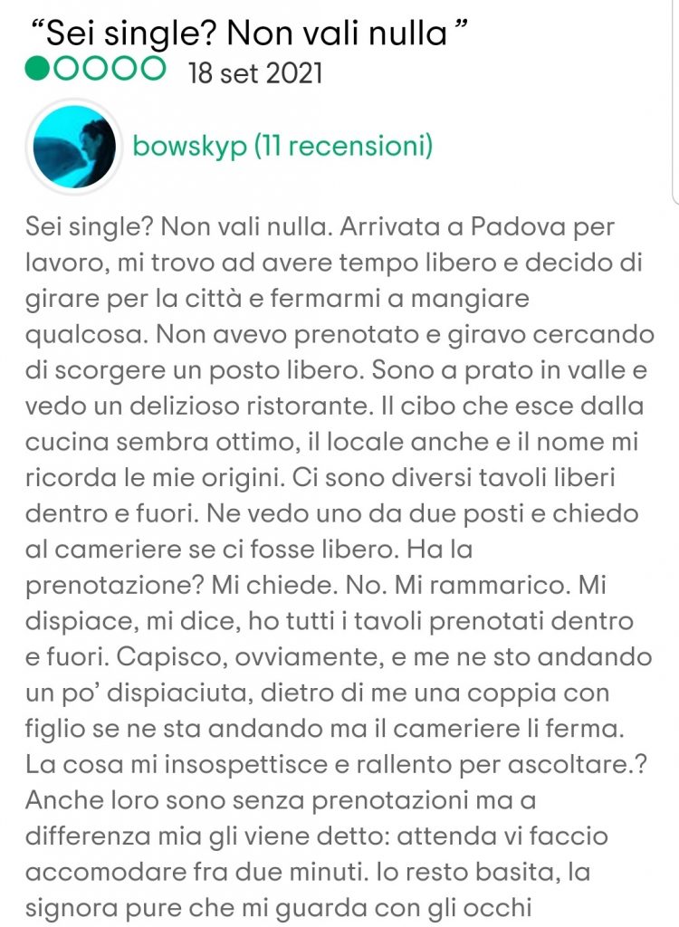 Sei single? Non vali nulla. Arrivata a Padova per lavoro, mi trovo ad avere tempo libero e decido di girare per la città e fermarmi a mangiare qualcosa. Non avevo prenotato e giravo cercando di scorgere un posto libero. Sono a prato in valle e vedo un delizioso ristorante. Il cibo che esce dalla cucina sembra ottimo, il locale anche e il nome mi ricorda le mie origini. Ci sono diversi tavoli liberi dentro e fuori. Ne vedo uno da due posti e chiedo al cameriere se ci fosse libero. Ha la prenotazione? Mi chiede. No. Mi rammarico. Mi dispiace, mi dice, ho tutti i tavoli prenotati dentro e fuori. Capisco, ovviamente, e me ne sto andando un po’ dispiaciuta, dietro di me una coppia con figlio se ne sta andando ma il cameriere li ferma. La cosa mi insospettisce e rallento per ascoltare.?Anche loro sono senza prenotazioni ma a differenza mia gli viene detto: attenda vi faccio accomodare fra due minuti. Io resto basita, la signora pure che mi guarda con gli occhi