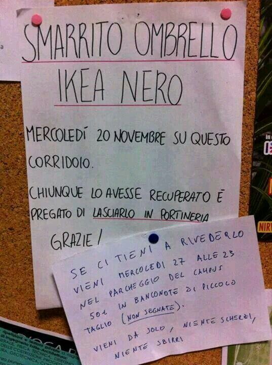 SMARRITO OMBRELLO IKEA NERO
MERCOLEDì 20 NOVEMBRE SU QUESTO CORRIDOIO.
CHIUNQUE LO AVESSE RECUPERATO È PREGATO DI LASCIARLO IN PORTINERIA.

SE CI TIENI A RIVEDERLO VIENI MERCOLEDI 27 ALLE 23 NEL PARCHEGGIO DEL CAMPUS
50 EURO IN BANCONOTE DI PICCOLO TAGLIO (NON SEGNATE).
VIENI DA SOLO, NIENTE SCHERZI, NIENTE SBIRRI
GRAZIE!