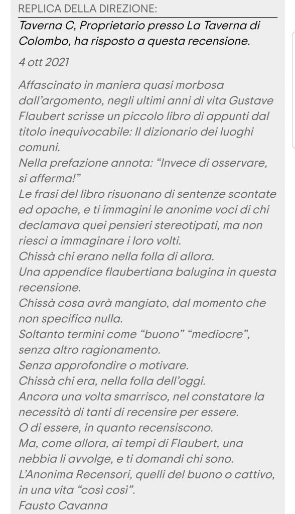 Affascinato in maniera quasi morbosa dall’argomento, negli ultimi anni di vita Gustave Flaubert scrisse un piccolo libro di appunti dal titolo inequivocabile: Il dizionario dei luoghi comuni.
Nella prefazione annota: “Invece di osservare, si afferma!”
Le frasi del libro risuonano di sentenze scontate ed opache, e ti immagini le anonime voci di chi declamava quei pensieri stereotipati, ma non riesci a immaginare i loro volti.
Chissà chi erano nella folla di allora.
Una appendice flaubertiana balugina in questa recensione.
Chissà cosa avrà mangiato, dal momento che non specifica nulla.
Soltanto termini come “buono” “mediocre”, senza altro ragionamento.
Senza approfondire o motivare.
Chissà chi era, nella folla dell’oggi.
Ancora una volta smarrisco, nel constatare la necessità di tanti di recensire per essere.
O di essere, in quanto recensiscono.
Ma, come allora, ai tempi di Flaubert, una nebbia li avvolge, e ti domandi chi sono.
L’Anonima Recensori, quelli del buono o cattivo, in una vita “così così”.
Fausto Cavanna
