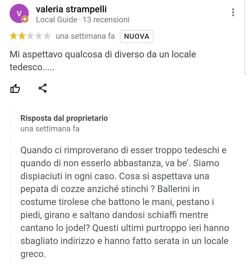 "Mi aspettavo qualcosa di diverso da un locale tedesco....."

"Quando ci rimproverano di esser troppo tedeschi e quando di non esserlo abbastanza, va be’. Siamo dispiaciuti in ogni caso. Cosa si aspettava una pepata di cozze anziché stinchi ? Ballerini in costume tirolese che battono le mani, pestano i piedi, girano e saltano dandosi schiaffi mentre cantano lo jodel? Questi ultimi purtroppo ieri hanno sbagliato indirizzo e hanno fatto serata in un locale greco."

