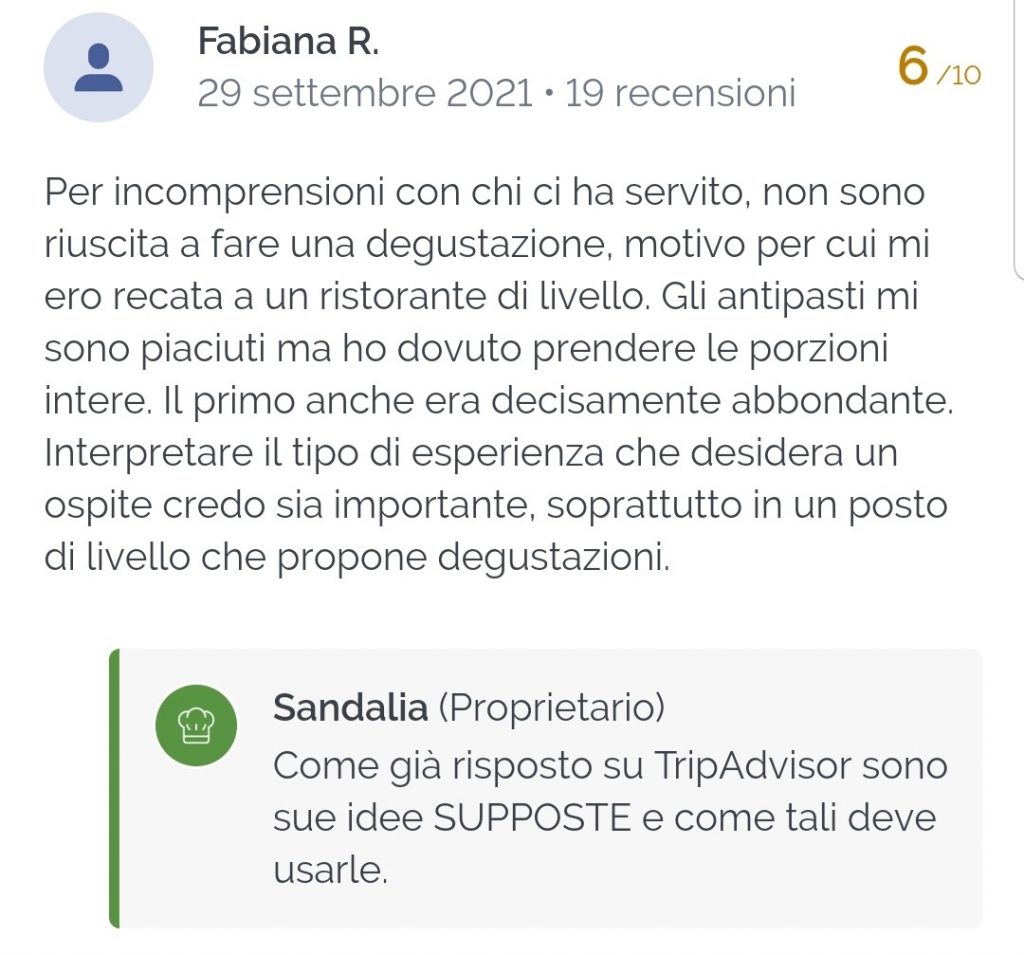 Per incomprensioni con chi ci ha servito, non sono riuscita a fare una degustazione, motivo per cui mi ero recata a un ristorante di livello. Gli antipasti mi sono piaciuti ma ho dovuto prendere le porzioni intere. Il primo anche era decisamente abbondante. Interpretare il tipo di esperienza che desidera un ospite credo sia importante, soprattutto in un posto di livello che propone degustazioni.

Come già risposto su TripAdvisor sono sue idee SUPPOSTE e come tali deve usarle.